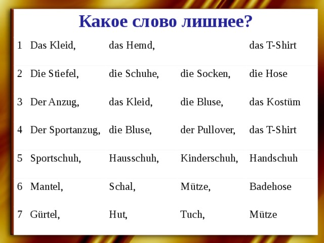 Какое слово лишнее? 1 Das Kleid, 2 3 das Hemd, Die Stiefel, 4 Der Anzug, die Schuhe, Der Sportanzug, das T-Shirt 5 die Socken, das Kleid, Sportschuh, 6 die Hose die Bluse, die Bluse, Mantel, 7 der Pullover, das Kostüm Hausschuh, Kinderschuh, das T-Shirt Schal, Gürtel, Handschuh Mütze, Hut, Badehose Tuch, Mütze 