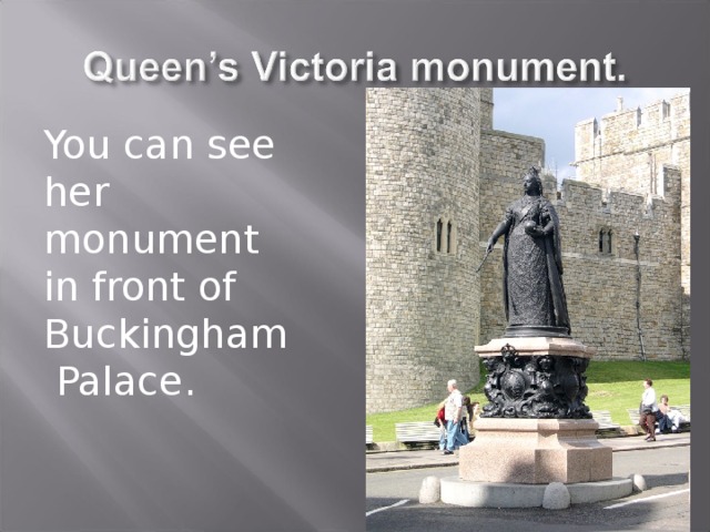 You can see her monument in front of Buckingham  Palace. 
