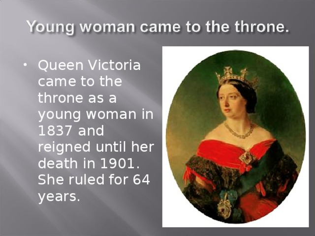 Queen Victoria came to the throne as a young woman in 1837 and reigned until her death in 1901. She ruled for 64 years. 
