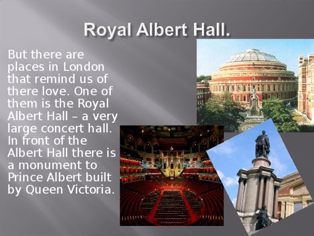 But there are places in London that remind us of there love. One of them is the Royal Albert Hall – a very large concert hall. In front of the Albert Hall there is a monument to Prince Albert built by Queen Victoria. 