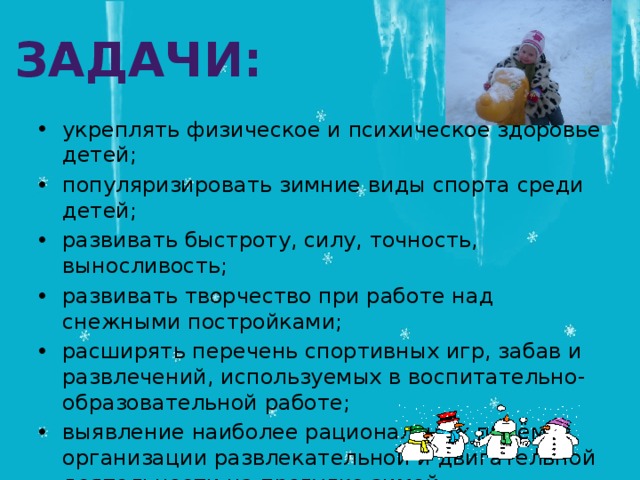 Задачи: укреплять физическое и психическое здоровье детей; популяризировать зимние виды спорта среди детей; развивать быстроту, силу, точность, выносливость; развивать творчество при работе над снежными постройками; расширять перечень спортивных игр, забав и развлечений, используемых в воспитательно-образовательной работе; выявление наиболее рациональных приёмов организации развлекательной и двигательной деятельности на прогулке зимой. 