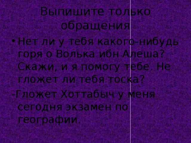 Выпишите только обращения Нет ли у тебя какого-нибудь горя о Волька ибн Алеша? Скажи, и я помогу тебе. Не гложет ли тебя тоска? -Гложет Хоттабыч у меня сегодня экзамен по географии. 