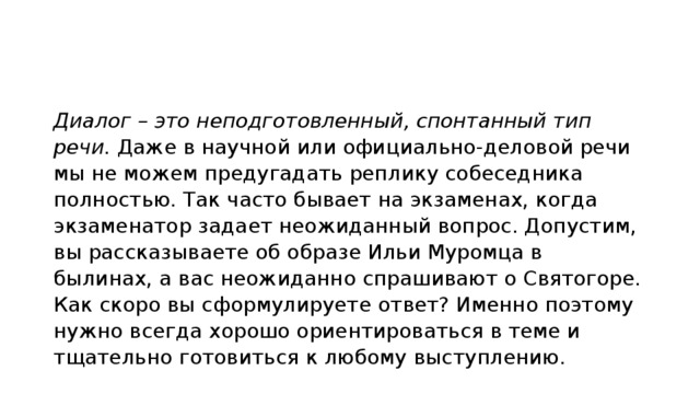 Диалог – это неподготовленный, спонтанный тип речи.  Даже в научной или официально-деловой речи мы не можем предугадать реплику собеседника полностью. Так часто бывает на экзаменах, когда экзаменатор задает неожиданный вопрос. Допустим, вы рассказываете об образе Ильи Муромца в былинах, а вас неожиданно спрашивают о Святогоре. Как скоро вы сформулируете ответ? Именно поэтому нужно всегда хорошо ориентироваться в теме и тщательно готовиться к любому выступлению. 