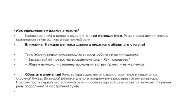 Как оформляется диалог в тексте?          Каждая реплика в диалоге выделяется  при помощи тире . Расстановка других знаков  препинания такая же, как и при прямой речи.           Внимание! Каждая реплика диалога пишется с абзацного отступа!           Тетю Жанну, редко приезжающую в город, ребята увидели издалека.          − Здравствуйте! – радостно воскликнула она. – Как поживаете?          − Живем неплохо, − степенно промолвил в ответ Артем, − не жалуемся.           Обратите внимание!  Речь автора выделяется с двух сторон тире и пишется со строчной буквы. Во второй реплике диалога предложение разрывается речью автора. Поэтому после первой части прямой речи и после авторской речи ставятся запятые. И прямая речь продолжается со строчной буквы.          