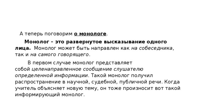    А теперь поговорим  о монологе .        Монолог – это развернутое высказывание одного лица.   Монолог может быть направлен как  на собеседника , так и  на самого говорящего .         В первом случае монолог представляет собой  целенаправленное сообщение слушателю определенной информации . Такой монолог получил распространение в научной, судебной, публичной речи. Когда учитель объясняет новую тему, он тоже произносит вот такой информирующий монолог. 
