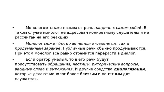          Монологом также называют речь  наедине с самим собой . В таком случае монолог не адресован конкретному слушателю и не рассчитан на его реакцию.           Монолог может быть как неподготовленным, так и продуманным заранее . Публичные речи обычно продумываются. При этом монолог все равно стремится перерасти в диалог.          Если оратор умелый, то в его речи будут присутствовать  обращения, частицы, риторические вопросы, вводные слова и выражения . И другие средства  диалогизации , которые делают монолог более близким и понятным для слушателя. 