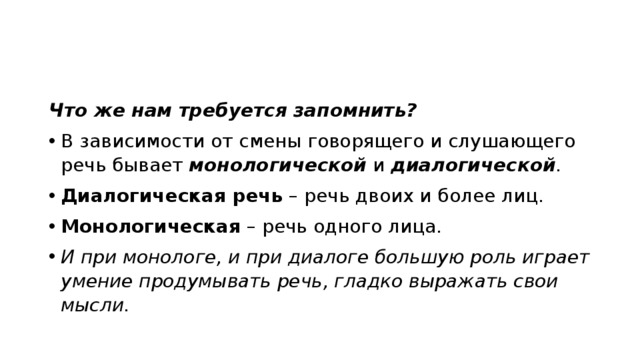 Что же нам требуется запомнить? В зависимости от смены говорящего и слушающего речь бывает  монологической  и диалогической . Диалогическая речь  – речь двоих и более лиц. Монологическая  – речь одного лица. И при монологе, и при диалоге большую роль играет умение продумывать речь, гладко выражать свои мысли.   