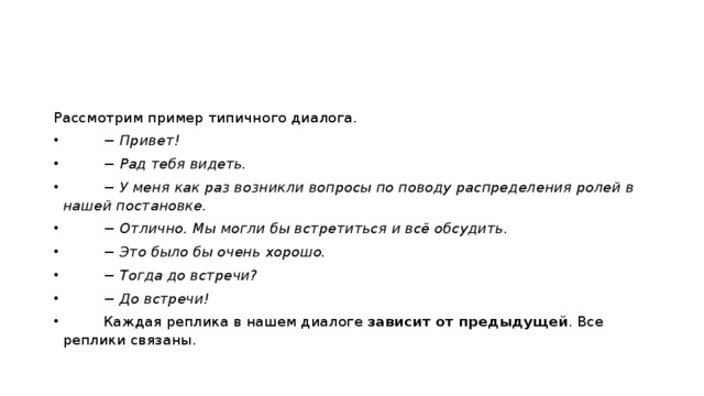 Рассмотрим пример типичного диалога.           − Привет!          − Рад тебя видеть.          − У меня как раз возникли вопросы по поводу распределения ролей в нашей постановке.          − Отлично. Мы могли бы встретиться и всё обсудить.          − Это было бы очень хорошо.          − Тогда до встречи?          − До встречи!          Каждая реплика в нашем диалоге  зависит от предыдущей . Все реплики связаны. 