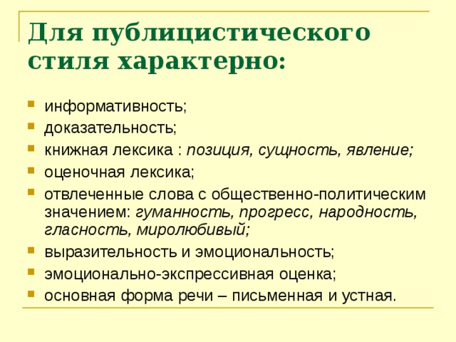 Для публицистического стиля характерно: информативность; доказательность; книжная лексика : позиция, сущность, явление; оценочная лексика; отвлеченные слова с общественно-политическим значением: гуманность, прогресс, народность, гласность, миролюбивый; выразительность и эмоциональность; эмоционально-экспрессивная оценка; основная форма речи – письменная и устная.    