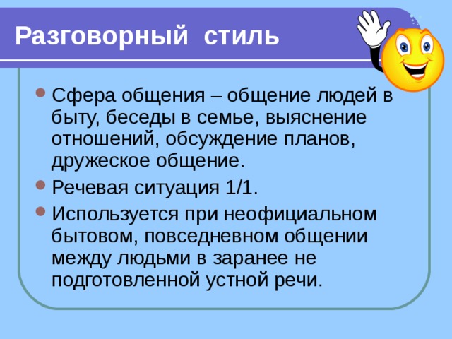 Разговорный стиль Сфера общения – общение людей в быту, беседы в семье, выяснение отношений, обсуждение планов, дружеское общение. Речевая ситуация 1/1. Используется при неофициальном бытовом, повседневном общении между людьми в заранее не подготовленной устной речи.  