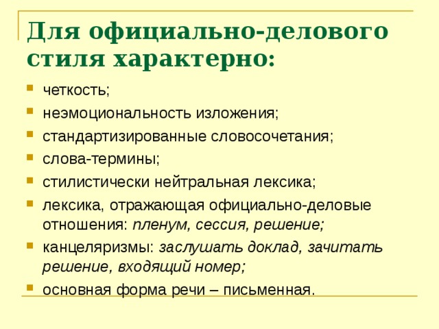 Для официально-делового стиля характерно: четкость; неэмоциональность изложения; стандартизированные словосочетания; слова-термины; стилистически нейтральная лексика; лексика, отражающая официально-деловые отношения: пленум, сессия, решение; канцеляризмы: заслушать доклад, зачитать решение, входящий номер; основная форма речи – письменная. 