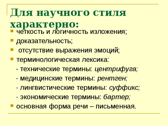 Для научного стиля характерно: четкость и логичность изложения; доказательность;  отсутствие выражения эмоций; терминологическая лексика:  - технические термины: центрифуга;  - медицинские термины: рентген;  - лингвистические термины: суффикс;  - экономические термины: бартер; основная форма речи – письменная.   