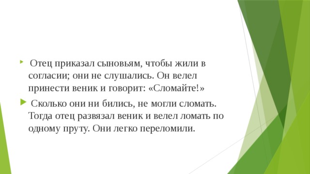  Отец приказал сыновьям, чтобы жили в согласии; они не слушались. Он велел принести веник и говорит: «Сломайте!»  Сколько они ни бились, не могли сломать. Тогда отец развязал веник и велел ломать по одному пруту. Они легко переломили. 