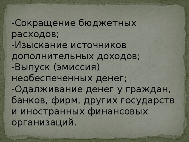 -Сокращение бюджетных расходов;  -Изыскание источников  дополнительных доходов;  -Выпуск (эмиссия) необеспеченных денег;  -Одалживание денег у граждан, банков, фирм, других государств и иностранных финансовых организаций. 