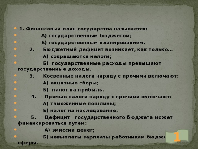  1. Финансовый план государства называется:  А) государственным бюджетом;  Б) государственным планированием.  2. Бюджетный дефицит возникает, как только…  А) сокращаются налоги;  Б) государственные расходы превышают государственные доходы.  3. Косвенные налоги наряду с прочими включают:  А) акцизные сборы;  Б) налог на прибыль.  4. Прямые налоги наряду с прочими включают:  А) таможенные пошлины;  Б) налог на наследование.  5. Дефицит государственного бюджета может финансироваться путем:  А) эмиссии денег;  Б) невыплаты зарплаты работникам бюджетной сферы. 1 