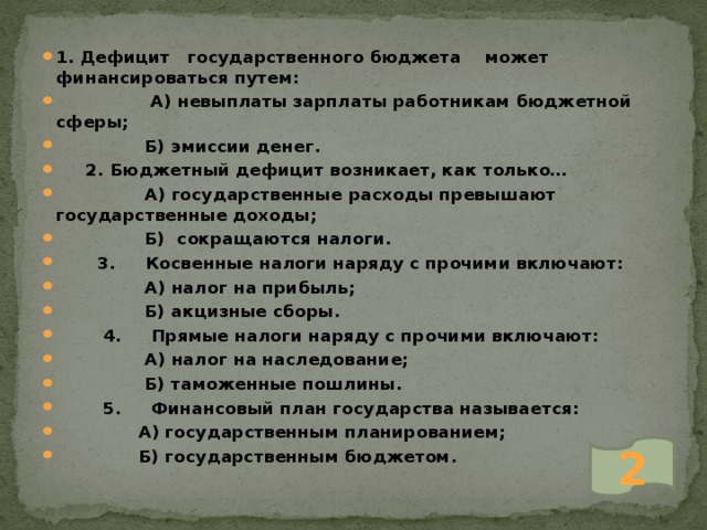 1. Дефицит государственного бюджета может финансироваться путем:  А) невыплаты зарплаты работникам бюджетной сферы;  Б) эмиссии денег.  2. Бюджетный дефицит возникает, как только…  А) государственные расходы превышают государственные доходы;  Б) сокращаются налоги.  3. Косвенные налоги наряду с прочими включают:  А) налог на прибыль;  Б) акцизные сборы.  4. Прямые налоги наряду с прочими включают:  А) налог на наследование;  Б) таможенные пошлины.  5. Финансовый план государства называется:  А) государственным планированием;  Б) государственным бюджетом. 2 