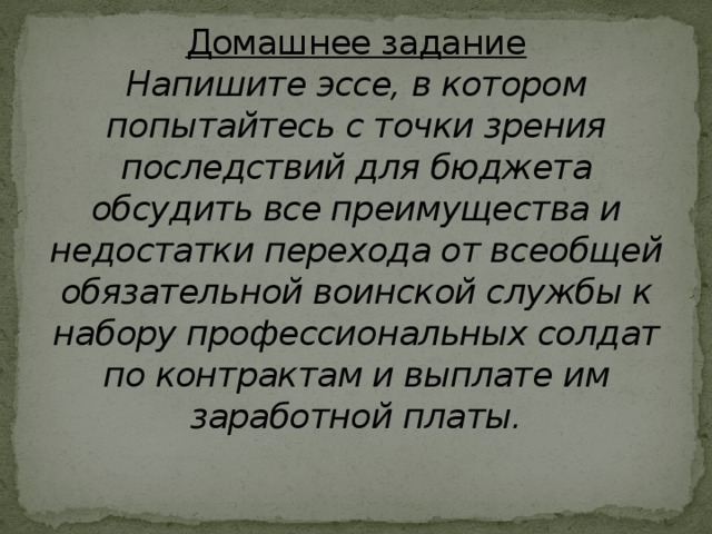 Домашнее задание  Напишите эссе, в котором попытайтесь с точки зрения последствий для бюджета обсудить все преимущества и недостатки перехода от всеобщей обязательной воинской службы к набору профессиональных солдат по контрактам и выплате им заработной платы.   