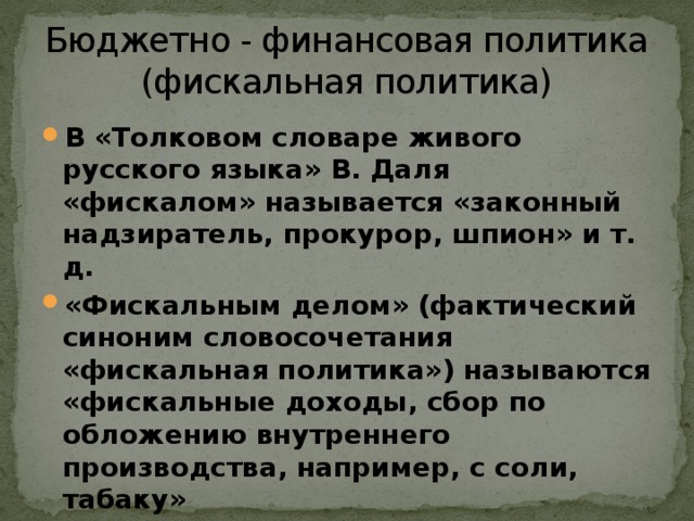 Бюджетно - финансовая политика  (фискальная политика) В «Толковом словаре живого русского языка» В. Даля «фискалом» называется «законный надзиратель, прокурор, шпион» и т. д. «Фискальным делом» (фактический синоним словосочетания «фискальная политика») называются «фискальные доходы, сбор по обложению внутреннего производства, например, с соли, табаку»  