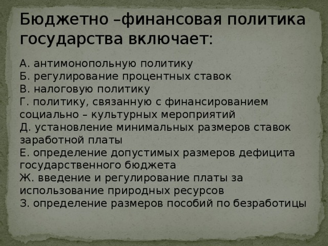 Бюджетно –финансовая политика государства включает: А. антимонопольную политику  Б. регулирование процентных ставок  В. налоговую политику  Г. политику, связанную с финансированием социально – культурных мероприятий  Д. установление минимальных размеров ставок заработной платы  Е. определение допустимых размеров дефицита государственного бюджета  Ж. введение и регулирование платы за использование природных ресурсов  З. определение размеров пособий по безработицы 