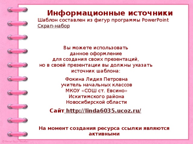 Информационные источники Шаблон составлен из фигур программы PowerPoint Скрап-набор Вы можете использовать данное оформление для создания своих презентаций, но в своей презентации вы должны указать источник шаблона: Фокина Лидия Петровна учитель начальных классов МКОУ «СОШ ст. Евсино» Искитимского района Новосибирской области Сайт http://linda6035.ucoz.ru/  На момент создания ресурса ссылки являются активными