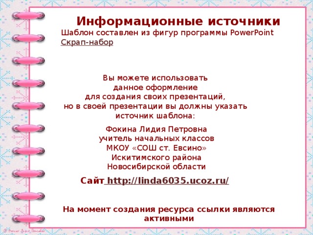 Информационные источники Шаблон составлен из фигур программы PowerPoint Скрап-набор Вы можете использовать данное оформление для создания своих презентаций, но в своей презентации вы должны указать источник шаблона: Фокина Лидия Петровна учитель начальных классов МКОУ «СОШ ст. Евсино» Искитимского района Новосибирской области Сайт http://linda6035.ucoz.ru/  На момент создания ресурса ссылки являются активными