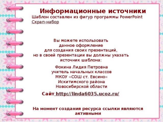 Информационные источники Шаблон составлен из фигур программы PowerPoint Скрап-набор Вы можете использовать данное оформление для создания своих презентаций, но в своей презентации вы должны указать источник шаблона: Фокина Лидия Петровна учитель начальных классов МКОУ «СОШ ст. Евсино» Искитимского района Новосибирской области Сайт http://linda6035.ucoz.ru/  На момент создания ресурса ссылки являются активными