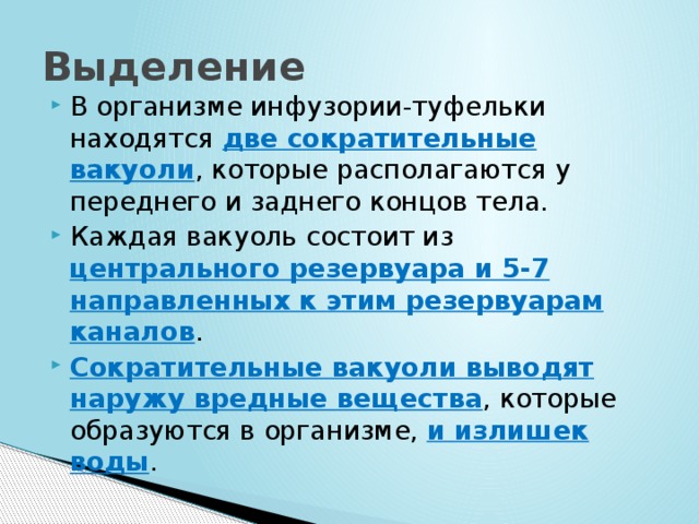 Выделение В организме инфузории-туфельки находятся две сократительные вакуоли , которые располагаются у переднего и заднего концов тела. Каждая вакуоль состоит из центрального резервуара и 5-7 направленных к этим резервуарам каналов . Сократительные вакуоли выводят наружу вредные вещества , которые образуются в организме, и излишек воды . 