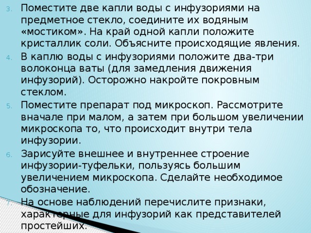 Поместите две капли воды с инфузориями на предметное стекло, соедините их водяным «мостиком». На край одной капли положите кристаллик соли. Объясните происходящие явления. В каплю воды с инфузориями положите два-три волоконца ваты (для замедления движения инфузорий). Осторожно накройте покровным стеклом. Поместите препарат под микроскоп. Рассмотрите вначале при малом, а затем при большом увеличении микроскопа то, что происходит внутри тела инфузории. Зарисуйте внешнее и внутреннее строение инфузории-туфельки, пользуясь большим увеличением микроскопа. Сделайте необходимое обозначение. На основе наблюдений перечислите признаки, характерные для инфузорий как представителей простейших. 