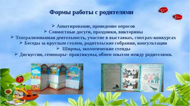 Формы работы с родителями  Анкетирование, проведение опросов Совместные досуги, праздники, викторины Театрализованная деятельность, участие в выставках, смотрах-конкурсах Беседы за круглым столом, родительские собрания, консультации  Ширмы, экологические стенды Дискуссии, семинары- практикумы, обмен опытом между родителями .  