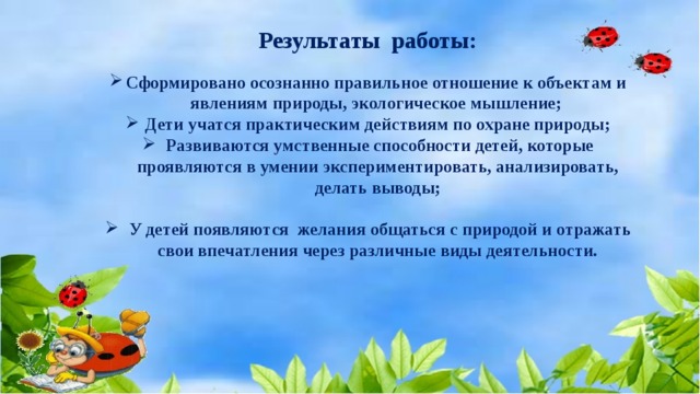 Результаты работы:      Сформировано осознанно правильное отношение к объектам и явлениям природы, экологическое мышление; Дети учатся практическим действиям по охране природы;   Развиваются умственные способности детей, которые проявляются в умении экспериментировать, анализировать, делать выводы;     У детей появляются желания общаться с природой и отражать свои впечатления через различные виды деятельности.    