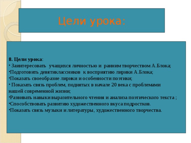 Цели урока: 8. Цели урока :  Заинтересовать учащихся личностью и ранним творчеством А.Блока; Подготовить девятиклассников к восприятию лирики А.Блока; Показать своеобразие лирики и особенности поэтики;  Показать связь проблем, поднятых в начале 20 века с проблемами нашей современной жизни; Развивать навыки выразительного чтения и анализа поэтического текста ; Способствовать развитию художественного вкуса подростков. Показать связь музыки и литературы, художественного творчества.  