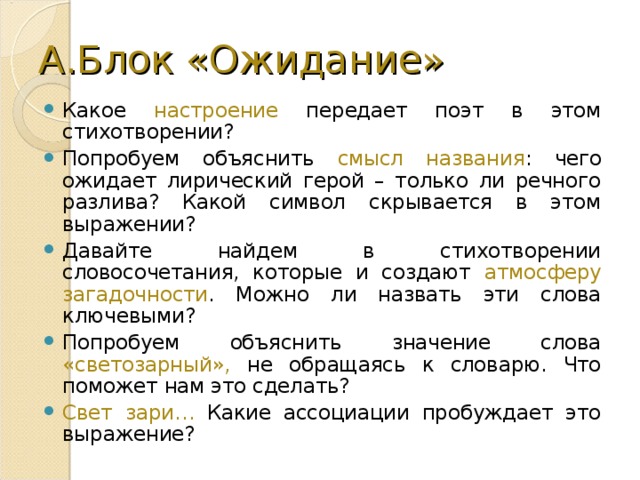 А.Блок «Ожидание» Какое настроение передает поэт в этом стихотворении? Попробуем объяснить смысл названия : чего ожидает лирический герой – только ли речного разлива? Какой символ скрывается в этом выражении? Давайте найдем в стихотворении словосочетания, которые и создают атмосферу загадочности . Можно ли назвать эти слова ключевыми? Попробуем объяснить значение слова «светозарный», не обращаясь к словарю. Что поможет нам это сделать? Свет зари… Какие ассоциации пробуждает это выражение? 