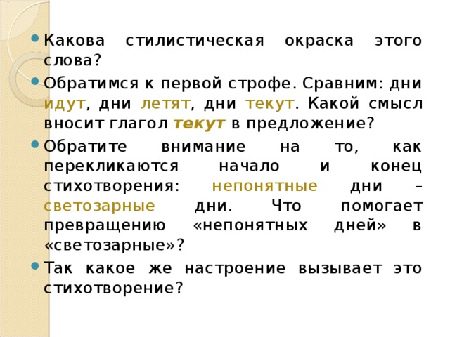 Какова стилистическая окраска этого слова? Обратимся к первой строфе. Сравним: дни идут , дни летят , дни текут . Какой смысл вносит глагол текут в предложение? Обратите внимание на то, как перекликаются начало и конец стихотворения: непонятные дни – светозарные дни. Что помогает превращению «непонятных дней» в «светозарные»? Так какое же настроение вызывает это стихотворение? 