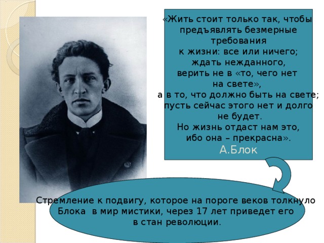 «Жить стоит только так, чтобы предъявлять безмерные  требования к жизни: все или ничего; ждать нежданного, верить не в «то, чего нет на свете», а в то, что должно быть на свете; пусть сейчас этого нет и долго  не будет. Но жизнь отдаст нам это, ибо она – прекрасна». А.Блок Стремление к подвигу, которое на пороге веков толкнуло Блока в мир мистики, через 17 лет приведет его в стан революции. 