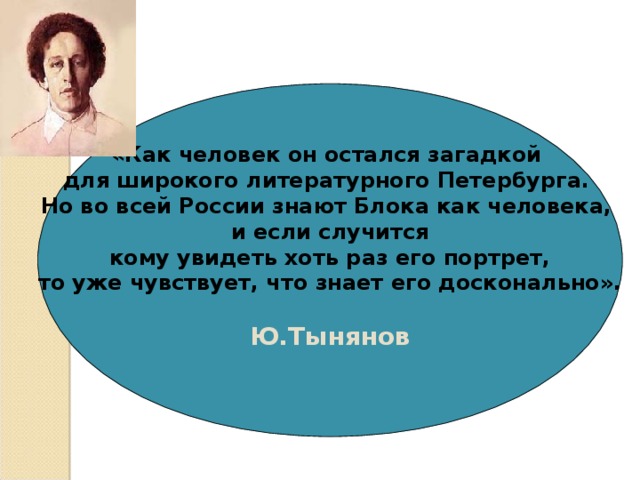 «Как человек он остался загадкой для широкого литературного Петербурга. Но во всей России знают Блока как человека, и если случится  кому увидеть хоть раз его портрет, то уже чувствует, что знает его досконально».  Ю.Тынянов  « 