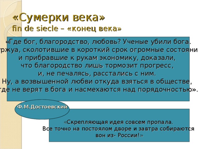 «Сумерки века»  fin de siecle – «конец века» «Где бог, благородство, любовь? Ученые убили бога. Буржуа, сколотившие в короткий срок огромные состояния и прибравшие к рукам экономику, доказали, что благородство лишь тормозит прогресс, и, не печалясь, расстались с ним. Ну, а возвышенной любви откуда взяться в обществе, где не верят в бога и насмехаются над порядочностью». Ф.М.Достоевский  «Скрепляющая идея совсем пропала. Все точно на постоялом дворе и завтра собираются вон из- России!» 