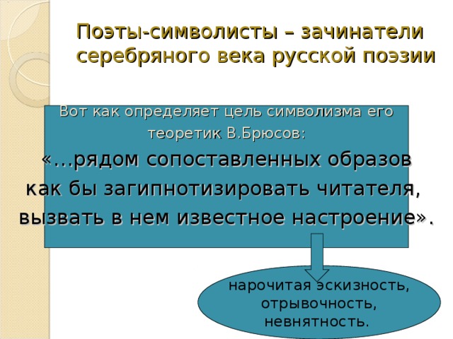 Поэты-символисты – зачинатели серебряного века русской поэзии Вот как определяет цель символизма его  теоретик В.Брюсов: «…рядом сопоставленных образов как бы загипнотизировать читателя, вызвать в нем известное настроение». нарочитая эскизность,  отрывочность, невнятность. 
