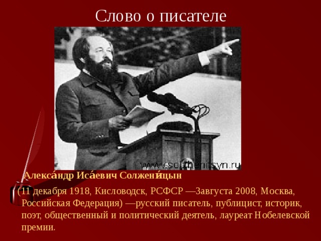 Слово о писателе  Алекса́ндр Иса́евич Солжени́цын   (11 декабря 1918, Кисловодск, РСФСР —3августа 2008, Москва, Российская Федерация) —русский писатель, публицист, историк, поэт, общественный и политический деятель, лауреат Нобелевской премии. 