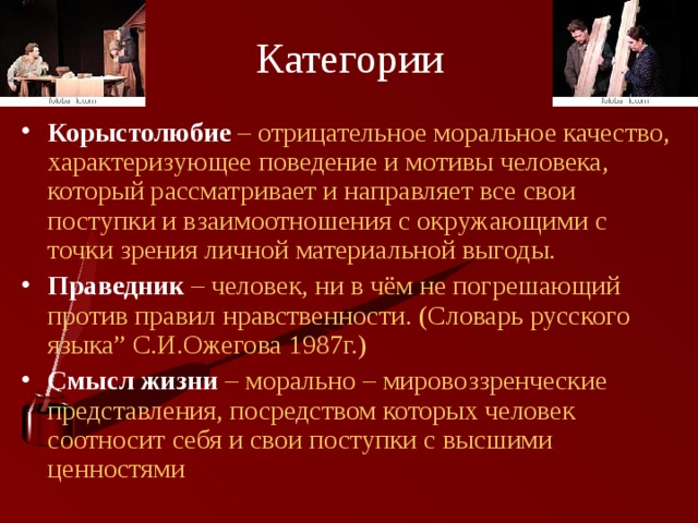 Категории Корыстолюбие  – отрицательное моральное качество, характеризующее поведение и мотивы человека, который рассматривает и направляет все свои поступки и взаимоотношения с окружающими с точки зрения личной материальной выгоды. Праведник – человек, ни в чём не погрешающий против правил нравственности. (Словарь русского языка” С.И.Ожегова 1987г.) Смысл  жизни – морально – мировоззренческие представления, посредством которых человек соотносит себя и свои поступки с высшими ценностями 