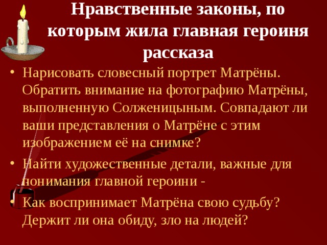 Нравственные законы, по которым жила главная героиня рассказа   Нарисовать словесный портрет Матрёны. Обратить внимание на фотографию Матрёны, выполненную Солженицыным. Совпадают ли ваши представления о Матрёне с этим изображением её на снимке? Найти художественные детали, важные для понимания главной героини - Как воспринимает Матрёна свою судьбу? Держит ли она обиду, зло на людей? 