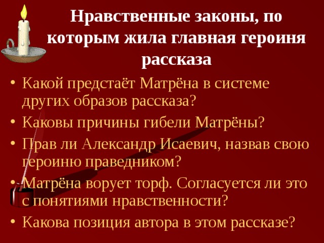 Нравственные законы, по которым жила главная героиня рассказа Какой предстаёт Матрёна в системе других образов рассказа? Каковы причины гибели Матрёны? Прав ли Александр Исаевич, назвав свою героиню праведником? Матрёна ворует торф. Согласуется ли это с понятиями нравственности? Какова позиция автора в этом рассказе? 