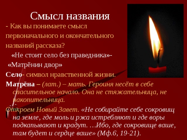 Смысл названия - Как вы понимаете смысл первоначального и окончательного названий рассказа?  «Не стоит село без праведника»-  «Матрёнин двор» Село - символ нравственной жизни. Матрёна – (лат.) – мать. Героиня несёт в себе спасительное начало. Она не стяжательница, не накопительница. Откроем Новый Завет. «Не собирайте себе сокровищ на земле, где моль и ржа истребляют и где воры подкапывают и крадут. …Ибо, где сокровище ваше, там будет и сердце ваше» (Мф.6, 19-21).  