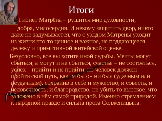Итоги  Гибнет Матрёна – рушится мир духовности,  добра, милосердия. И некому защитить двор, никто даже не задумывается, что с уходом Матрёны уходит из жизни что-то ценное и важное, не поддающееся дележу и примитивной житейской оценке.  Безусловно, все вы хотите иной судьбы. Мечты могут сбыться, а могут и не сбыться, счастье – не состояться, успех – прийти и не прийти, но человек должен пройти свой путь, каким бы он ни был (удачным или неудачным), сохранив в себе и мужество, и совесть, и человечность, и благородство, не убить то высокое, что заложено в нём самой природой. Именно стремлением к народной правде и сильна проза Солженицына. 