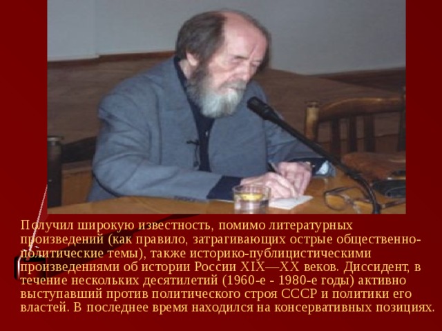  Получил широкую известность, помимо литературных произведений (как правило, затрагивающих острые общественно-политические темы), также историко-публицистическими произведениями об истории России XIX—XX веков. Диссидент, в течение нескольких десятилетий (1960-е - 1980-е годы) активно выступавший против политического строя СССР и политики его властей. В последнее время находился на консервативных позициях. 