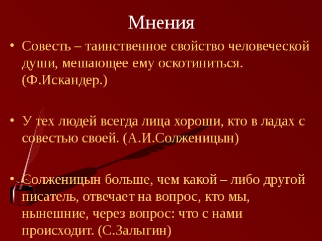 Мнения Совесть – таинственное свойство человеческой души, мешающее ему оскотиниться. (Ф.Искандер.) У тех людей всегда лица хороши, кто в ладах с совестью своей. (А.И.Солженицын) Солженицын больше, чем какой – либо другой писатель, отвечает на вопрос, кто мы, нынешние, через вопрос: что с нами происходит. (С.Залыгин) 