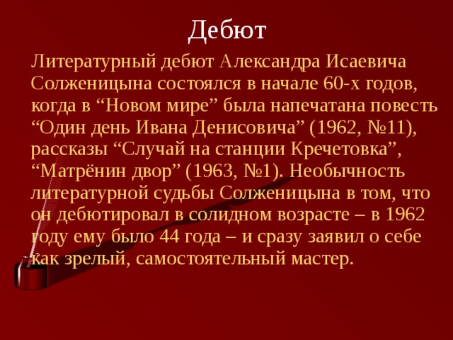 Дебют  Литературный дебют Александра Исаевича Солженицына состоялся в начале 60-х годов, когда в “Новом мире” была напечатана повесть “Один день Ивана Денисовича” (1962, №11), рассказы “Случай на станции Кречетовка”, “Матрёнин двор” (1963, №1). Необычность литературной судьбы Солженицына в том, что он дебютировал в солидном возрасте – в 1962 году ему было 44 года – и сразу заявил о себе как зрелый, самостоятельный мастер. 