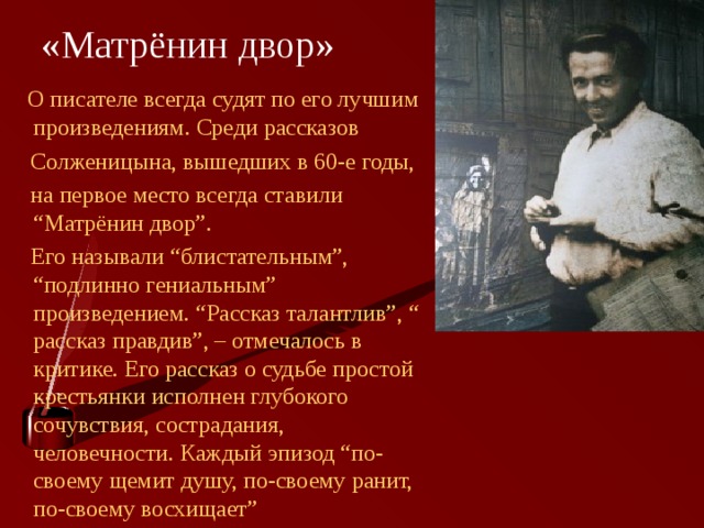  «Матрёнин двор»  О писателе всегда судят по его лучшим произведениям. Среди рассказов  Солженицына, вышедших в 60-е годы,  на первое место всегда ставили “Матрёнин двор”.  Его называли “блистательным”, “подлинно гениальным” произведением. “Рассказ талантлив”, “ рассказ правдив”, – отмечалось в критике. Его рассказ о судьбе простой крестьянки исполнен глубокого сочувствия, сострадания, человечности. Каждый эпизод “по-своему щемит душу, по-своему ранит, по-своему восхищает” 