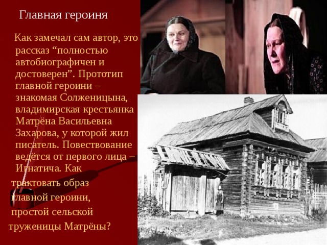Главная героиня  Как замечал сам автор, это рассказ “полностью автобиографичен и достоверен”. Прототип главной героини – знакомая Солженицына, владимирская крестьянка Матрёна Васильевна Захарова, у которой жил писатель. Повествование ведётся от первого лица – Игнатича. Как  трактовать образ  главной героини,  простой сельской  труженицы Матрёны? 