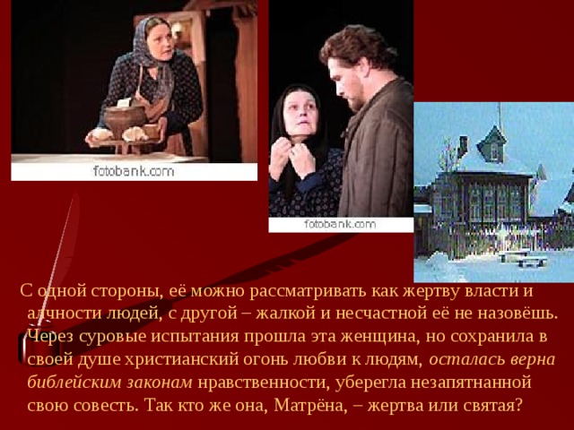  С одной стороны, её можно рассматривать как жертву власти и алчности людей, с другой – жалкой и несчастной её не назовёшь. Через суровые испытания прошла эта женщина, но сохранила в своей душе христианский огонь любви к людям, осталась верна библейским законам нравственности, уберегла незапятнанной свою совесть. Так кто же она, Матрёна, – жертва или святая? 