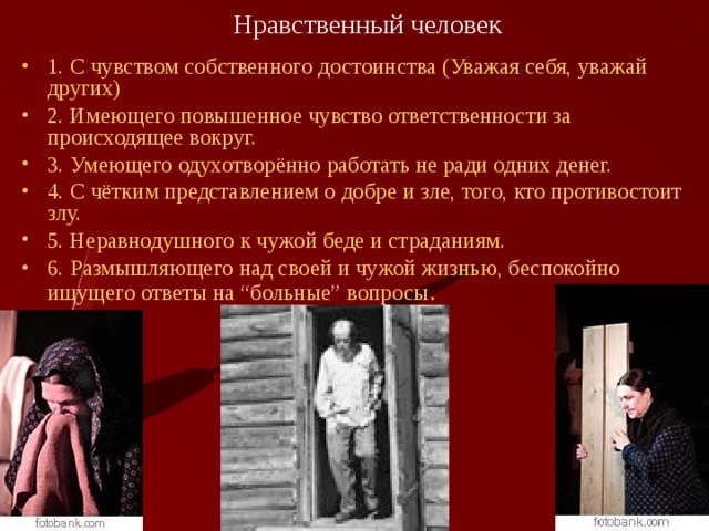 Нравственный человек 1. С чувством собственного достоинства (Уважая себя, уважай других) 2. Имеющего повышенное чувство ответственности за происходящее вокруг. 3. Умеющего одухотворённо работать не ради одних денег. 4. С чётким представлением о добре и зле, того, кто противостоит злу. 5. Неравнодушного к чужой беде и страданиям. 6. Размышляющего над своей и чужой жизнью, беспокойно ищущего ответы на “больные” вопросы . 